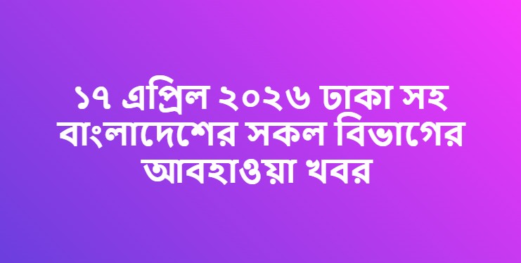 ১৭ এপ্রিল ২০২৬ ঢাকা সহ বাংলাদেশের সকল বিভাগের আবহাওয়া খবর