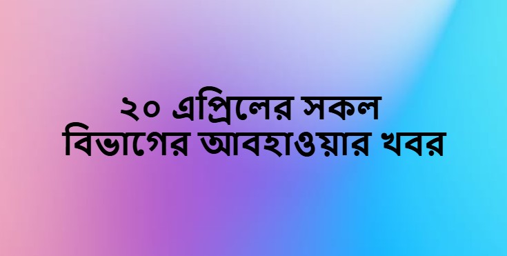 ২০ এপ্রিলের সকল বিভাগের আবহাওয়ার খবর