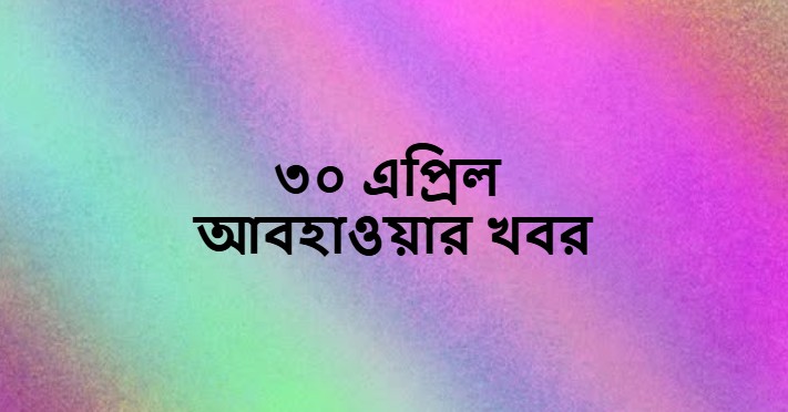 ৩০ এপ্রিল আবহাওয়ার খবর ও পূর্বাভাস (Weather News on 30 April)