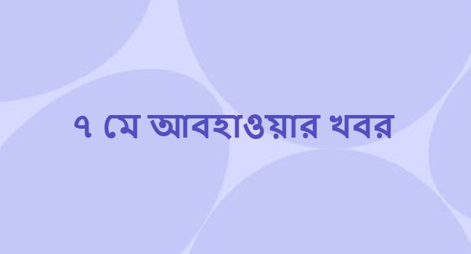 ৭ মে আবহাওয়ার খবর ও পূর্বাভাস (Weather News on 7 May)