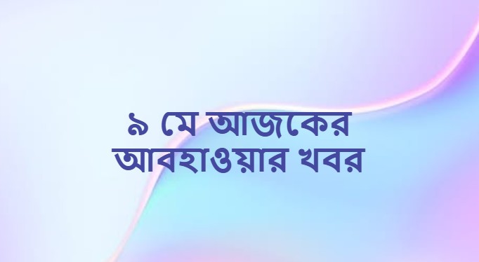 ৯ মে আজকের আবহাওয়ার খবর (Weather News on 9 May)